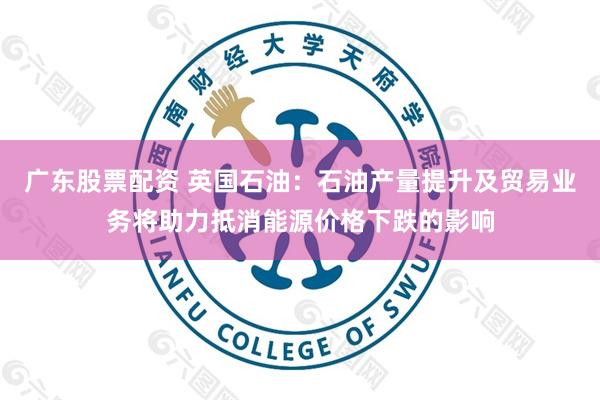 广东股票配资 英国石油：石油产量提升及贸易业务将助力抵消能源价格下跌的影响