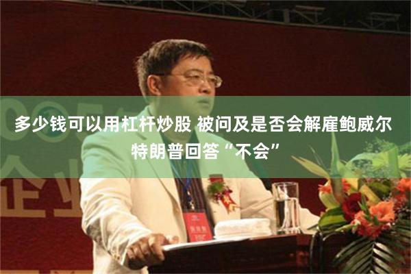 多少钱可以用杠杆炒股 被问及是否会解雇鲍威尔 特朗普回答“不会”