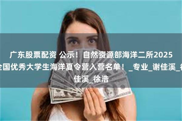 广东股票配资 公示！自然资源部海洋二所2025年全国优秀大学生海洋夏令营入营名单！_专业_谢佳溪_徐浩