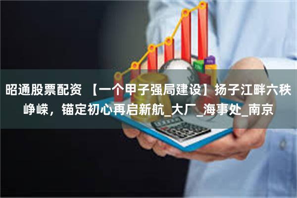 昭通股票配资 【一个甲子强局建设】扬子江畔六秩峥嵘，锚定初心再启新航_大厂_海事处_南京