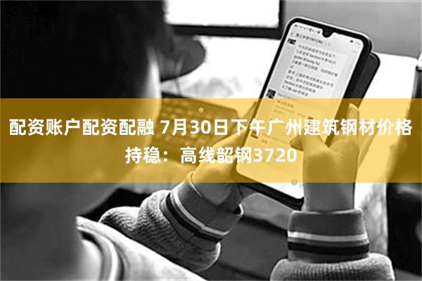 配资账户配资配融 7月30日下午广州建筑钢材价格持稳：高线韶钢3720