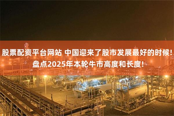 股票配资平台网站 中国迎来了股市发展最好的时候! 盘点2025年本轮牛市高度和长度!