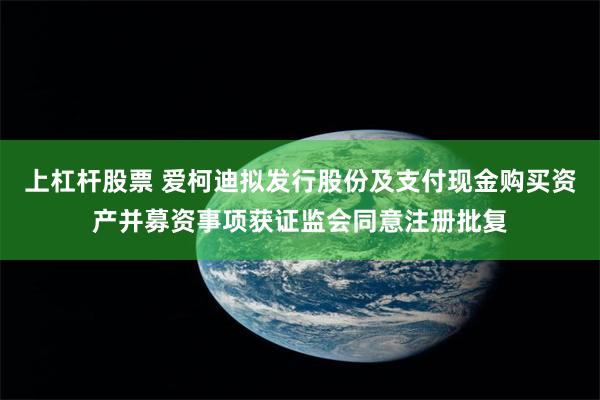 上杠杆股票 爱柯迪拟发行股份及支付现金购买资产并募资事项获证监会同意注册批复