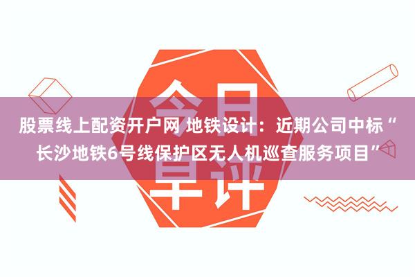 股票线上配资开户网 地铁设计：近期公司中标“长沙地铁6号线保护区无人机巡查服务项目”