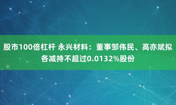 股市100倍杠杆 永兴材料:董事邹伟民、高亦斌拟各减持不超过0.0132%股份