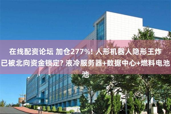 在线配资论坛 加仓277%! 人形机器人隐形王炸已被北向资金锁定? 液冷服务器+数据中心+燃料电池