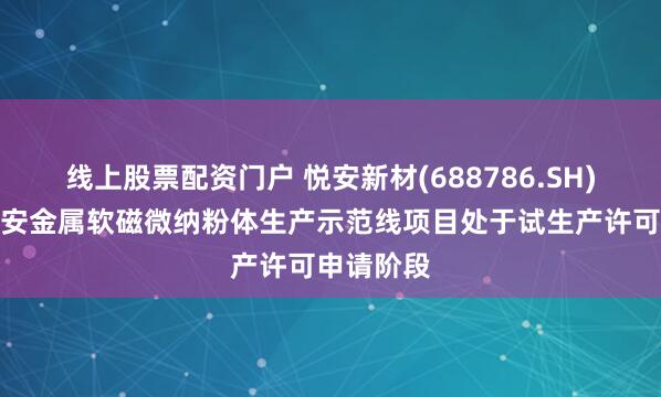 线上股票配资门户 悦安新材(688786.SH)：宁夏悦安金属软磁微纳粉体生产示范线项目处于试生产许可申请阶段