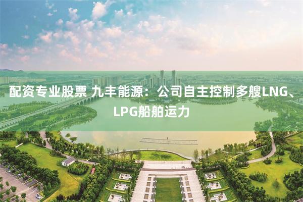 配资专业股票 九丰能源：公司自主控制多艘LNG、LPG船舶运力